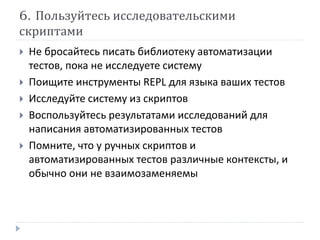 6. Пользуйтесь исследовательскими 
скриптами 
 Не бросайтесь писать библиотеку автоматизации 
тестов, пока не исследуете систему 
 Поищите инструменты REPL для языка ваших тестов 
 Исследуйте систему из скриптов 
 Воспользуйтесь результатами исследований для 
написания автоматизированных тестов 
 Помните, что у ручных скриптов и 
автоматизированных тестов различные контексты, и 
обычно они не взаимозаменяемы 
 