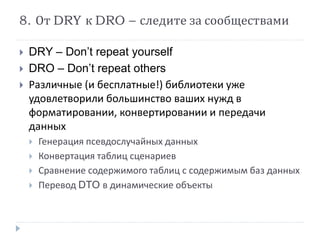 8. От DRY к DRO – следите за сообществами 
 DRY – Don’t repeat yourself 
 DRO – Don’t repeat others 
 Различные (и бесплатные!) библиотеки уже 
удовлетворили большинство ваших нужд в 
форматировании, конвертировании и передачи 
данных 
 Генерация псевдослучайных данных 
 Конвертация таблиц сценариев 
 Сравнение содержимого таблиц с содержимым баз данных 
 Перевод DTO в динамические объекты 
 