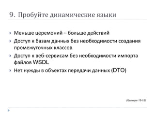 9. Пробуйте динамические языки 
 Меньше церемоний – больше действий 
 Доступ к базам данных без необходимости создания 
промежуточных классов 
 Доступ к веб-сервисам без необходимости импорта 
файлов WSDL 
 Нет нужды в объектах передачи данных (DTO) 
(Примеры 13-15) 
 