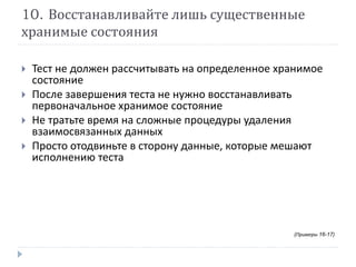 10. Восстанавливайте лишь существенные 
хранимые состояния 
 Тест не должен рассчитывать на определенное хранимое 
состояние 
 После завершения теста не нужно восстанавливать 
первоначальное хранимое состояние 
 Не тратьте время на сложные процедуры удаления 
взаимосвязанных данных 
 Просто отодвиньте в сторону данные, которые мешают 
исполнению теста 
(Примеры 16-17) 
 