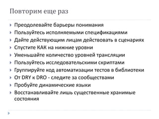 Повторим еще раз 
 Преодолевайте барьеры понимания 
 Пользуйтесь исполняемыми спецификациями 
 Дайте действующим лицам действовать в сценариях 
 Спустите КАК на нижние уровни 
 Уменьшайте количество уровней трансляции 
 Пользуйтесь исследовательскими скриптами 
 Группируйте код автоматизации тестов в библиотеки 
 От DRY к DRO - следите за сообществами 
 Пробуйте динамические языки 
 Восстанавливайте лишь существенные хранимые 
состояния 
 