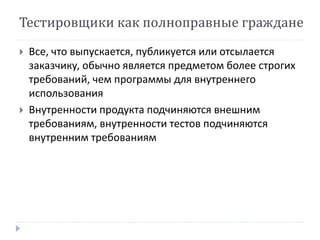 Тестировщики как полноправные граждане 
 Все, что выпускается, публикуется или отсылается 
заказчику, обычно является предметом более строгих 
требований, чем программы для внутреннего 
использования 
 Внутренности продукта подчиняются внешним 
требованиям, внутренности тестов подчиняются 
внутренним требованиям 
 