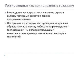 Тестировщики как полноправные граждане 
 Руководство зачастую относится менее строго к 
выбору тестерами средств и языков 
программирования 
 Нет причин, по которым тестировщики не должны 
обращать в свою пользу либерализм руководства - 
тестировщики ПО обладают большими 
возможностями адаптирования новых методов и 
технологий 
 