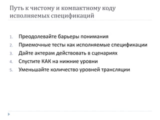 Путь к чистому и компактному коду 
исполняемых спецификаций 
1. Преодолевайте барьеры понимания 
2. Приемочные тесты как исполняемые спецификации 
3. Дайте актерам действовать в сценариях 
4. Спустите КАК на нижние уровни 
5. Уменьшайте количество уровней трансляции 
 
