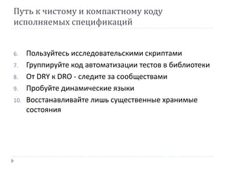 Путь к чистому и компактному коду 
исполняемых спецификаций 
6. Пользуйтесь исследовательскими скриптами 
7. Группируйте код автоматизации тестов в библиотеки 
8. От DRY к DRO - следите за сообществами 
9. Пробуйте динамические языки 
10. Восстанавливайте лишь существенные хранимые 
состояния 
 
