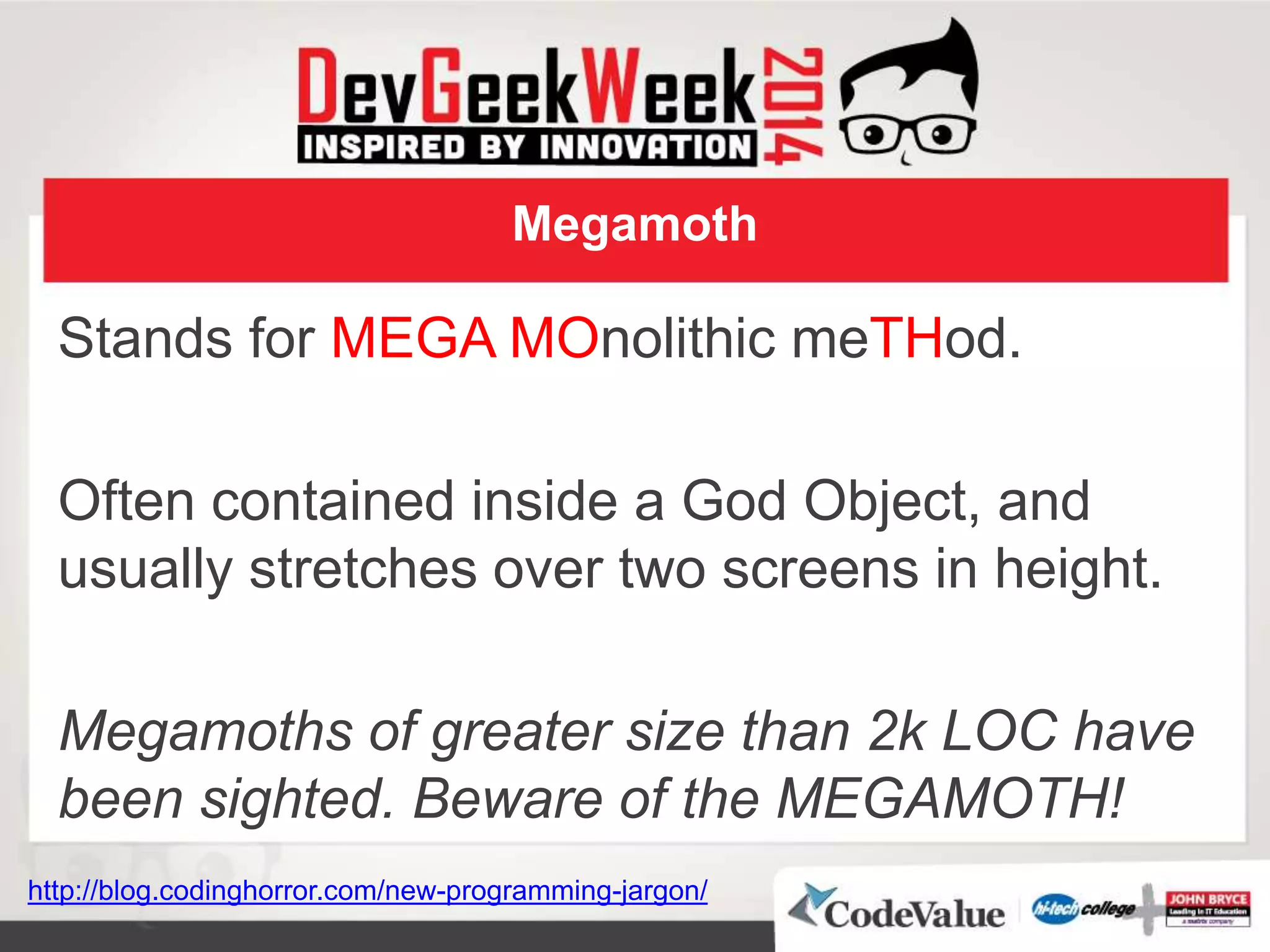 Megamoth
Stands for MEGA MOnolithic meTHod.
Often contained inside a God Object, and
usually stretches over two screens in height.
Megamoths of greater size than 2k LOC have
been sighted. Beware of the MEGAMOTH!
http://blog.codinghorror.com/new-programming-jargon/
 