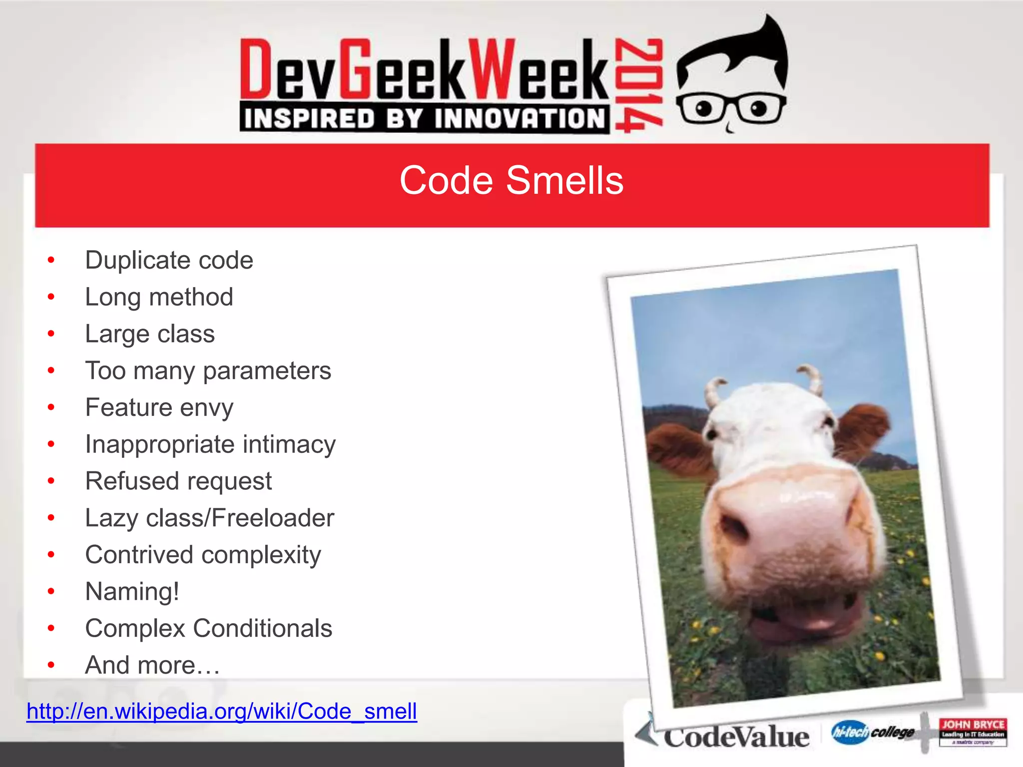 Code Smells
• Duplicate code
• Long method
• Large class
• Too many parameters
• Feature envy
• Inappropriate intimacy
• Refused request
• Lazy class/Freeloader
• Contrived complexity
• Naming!
• Complex Conditionals
• And more…
http://en.wikipedia.org/wiki/Code_smell
 