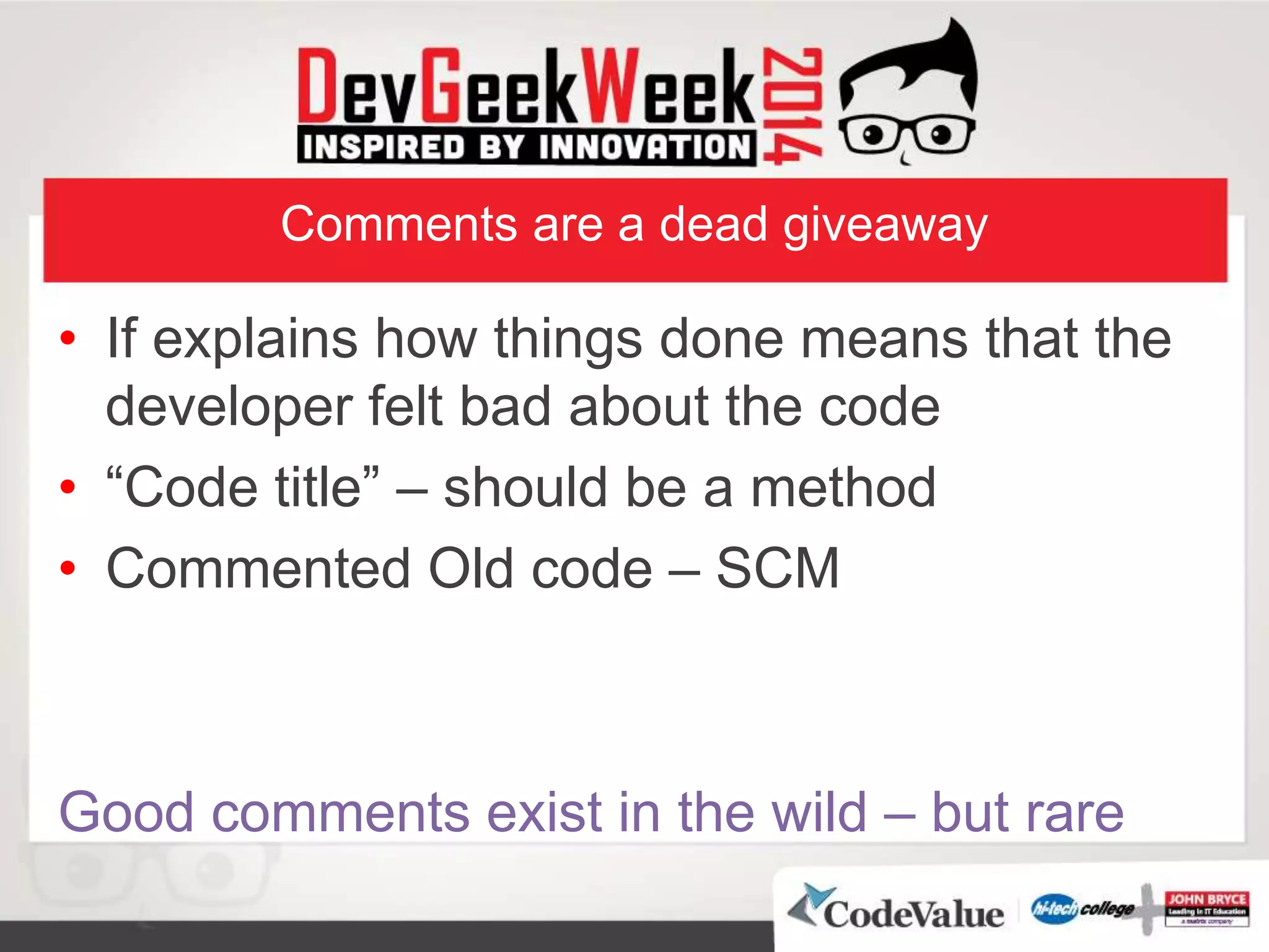 Comments are a dead giveaway
• If explains how things done means that the
developer felt bad about the code
• “Code title” – should be a method
• Commented Old code – SCM
Good comments exist in the wild – but rare
 