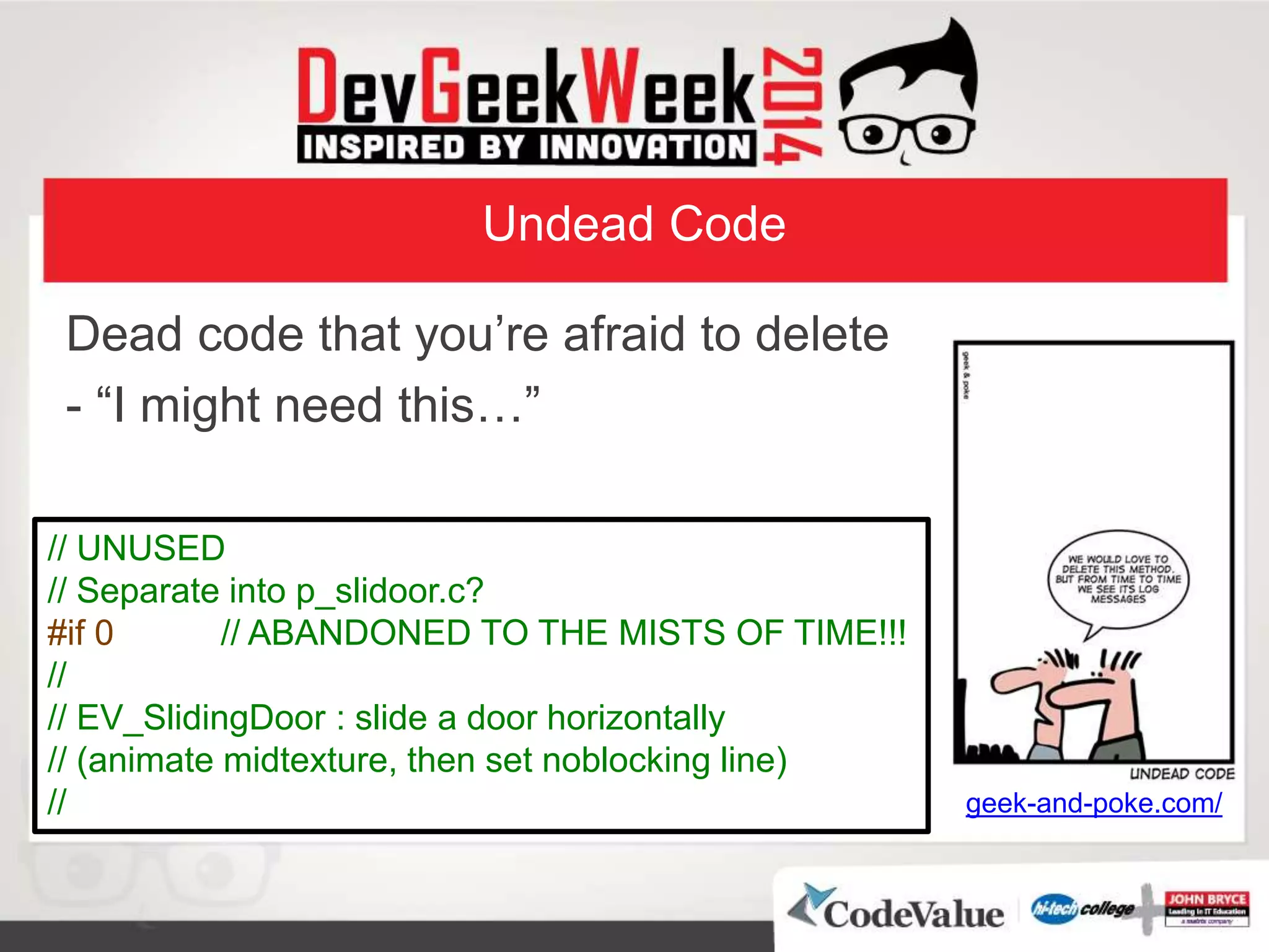 Undead Code
Dead code that you’re afraid to delete
- “I might need this…”
geek-and-poke.com/
// UNUSED
// Separate into p_slidoor.c?
#if 0 // ABANDONED TO THE MISTS OF TIME!!!
//
// EV_SlidingDoor : slide a door horizontally
// (animate midtexture, then set noblocking line)
//
 