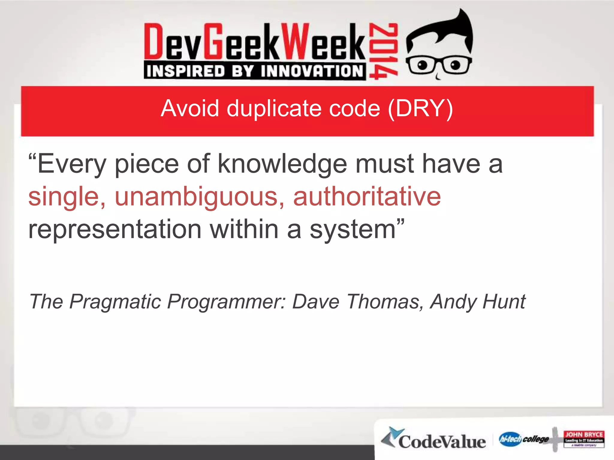 Avoid duplicate code (DRY)
“Every piece of knowledge must have a
single, unambiguous, authoritative
representation within a system”
The Pragmatic Programmer: Dave Thomas, Andy Hunt
 