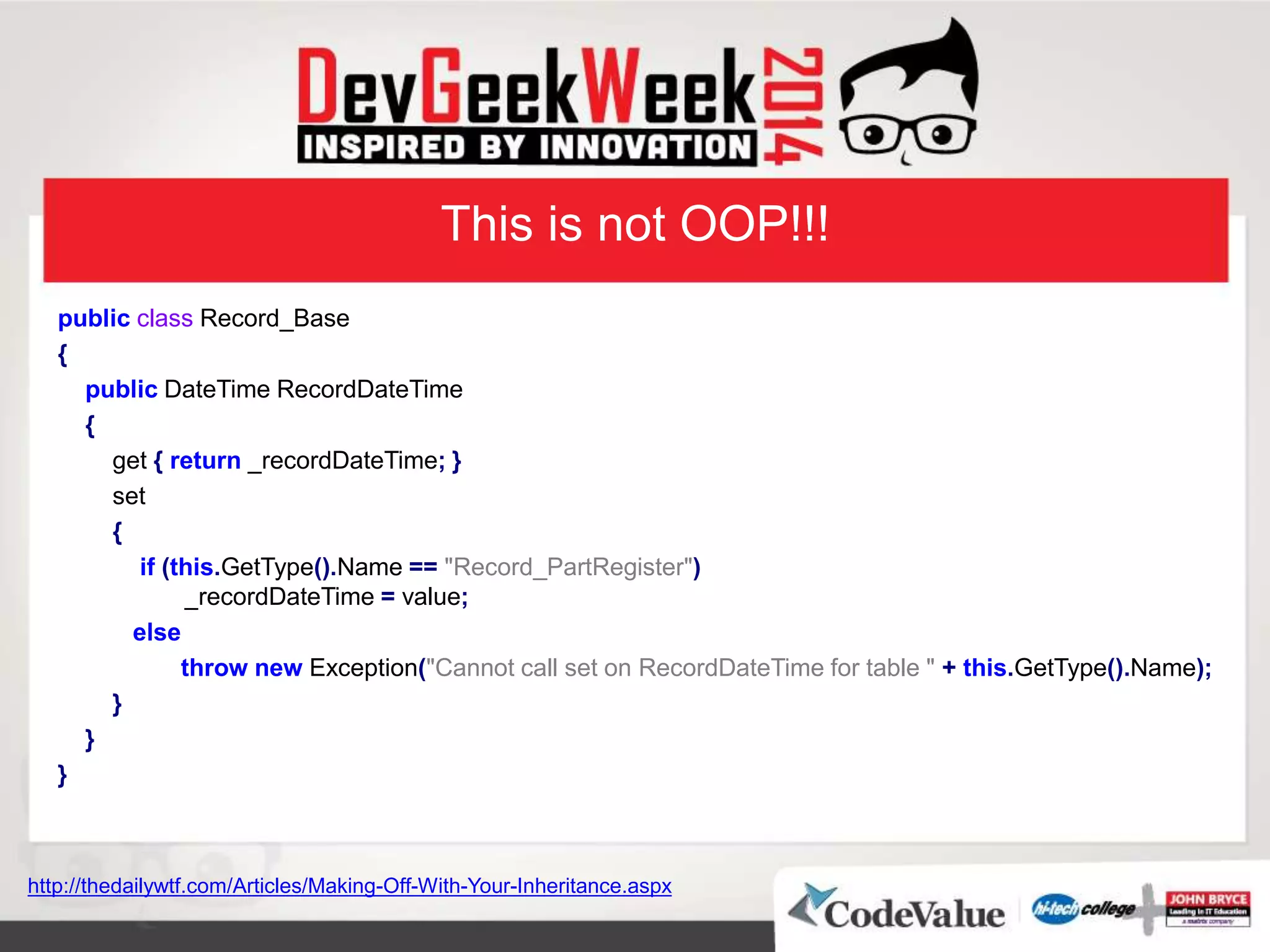 This is not OOP!!!
public class Record_Base
{
public DateTime RecordDateTime
{
get { return _recordDateTime; }
set
{
if (this.GetType().Name == "Record_PartRegister")
_recordDateTime = value;
else
throw new Exception("Cannot call set on RecordDateTime for table " + this.GetType().Name);
}
}
}
http://thedailywtf.com/Articles/Making-Off-With-Your-Inheritance.aspx
 