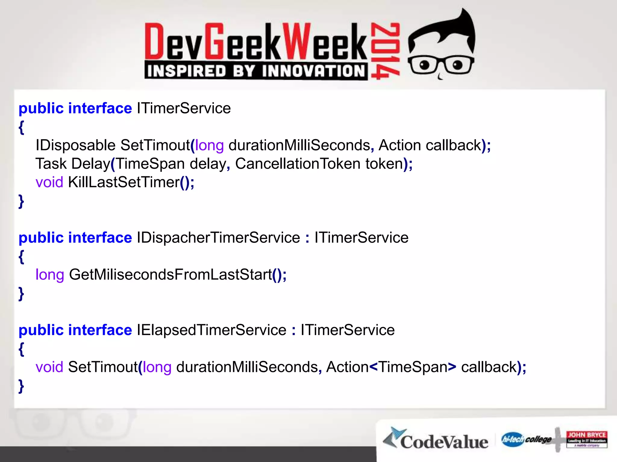 public interface ITimerService
{
IDisposable SetTimout(long durationMilliSeconds, Action callback);
Task Delay(TimeSpan delay, CancellationToken token);
void KillLastSetTimer();
}
public interface IDispacherTimerService : ITimerService
{
long GetMilisecondsFromLastStart();
}
public interface IElapsedTimerService : ITimerService
{
void SetTimout(long durationMilliSeconds, Action<TimeSpan> callback);
}
 