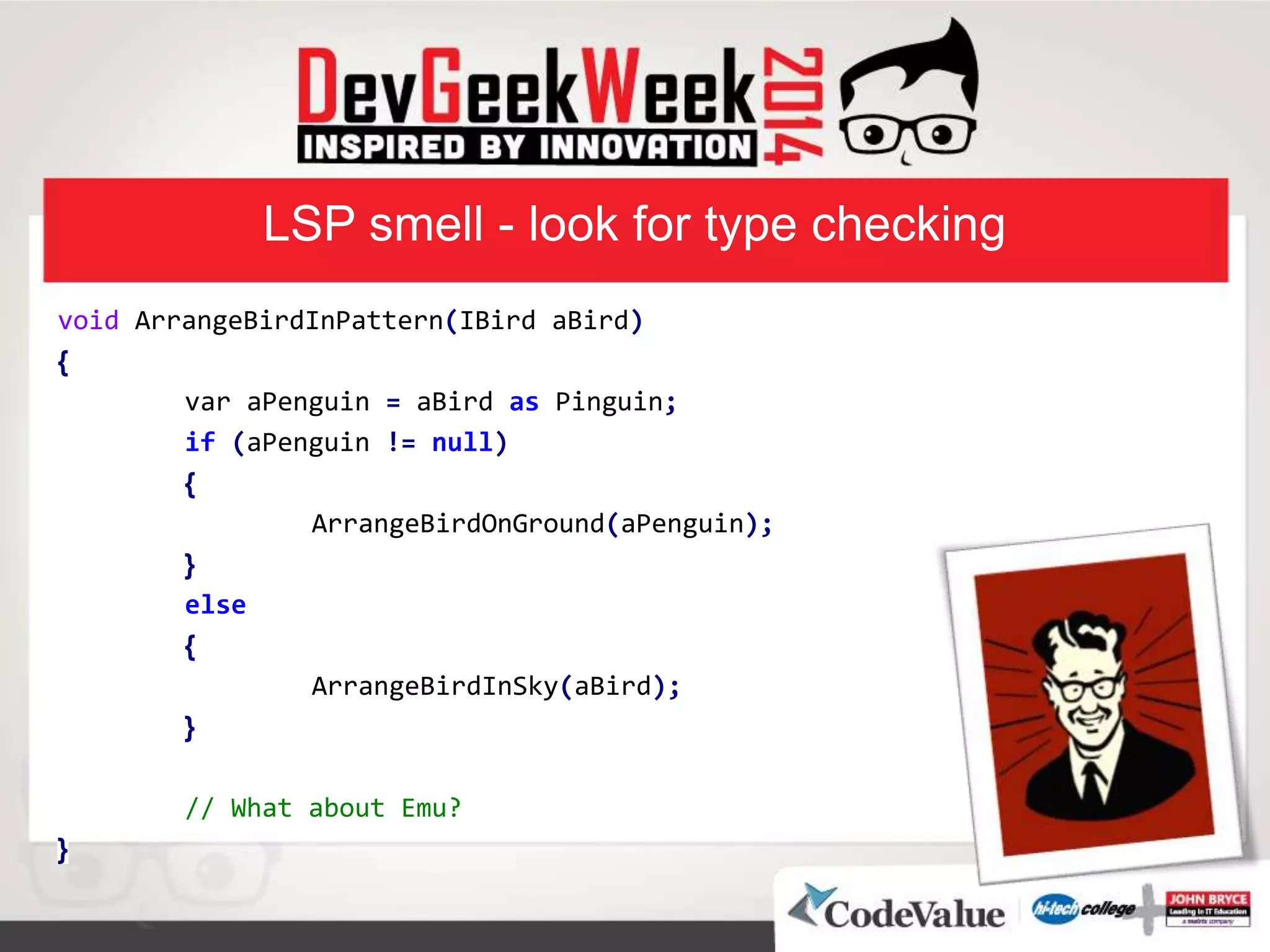 LSP smell - look for type checking
void ArrangeBirdInPattern(IBird aBird)
}
var aPenguin = aBird as Pinguin;
if (aPenguin != null)
}
ArrangeBirdOnGround(aPenguin);
{
else
}
ArrangeBirdInSky(aBird);
{
// What about Emu?
{
 