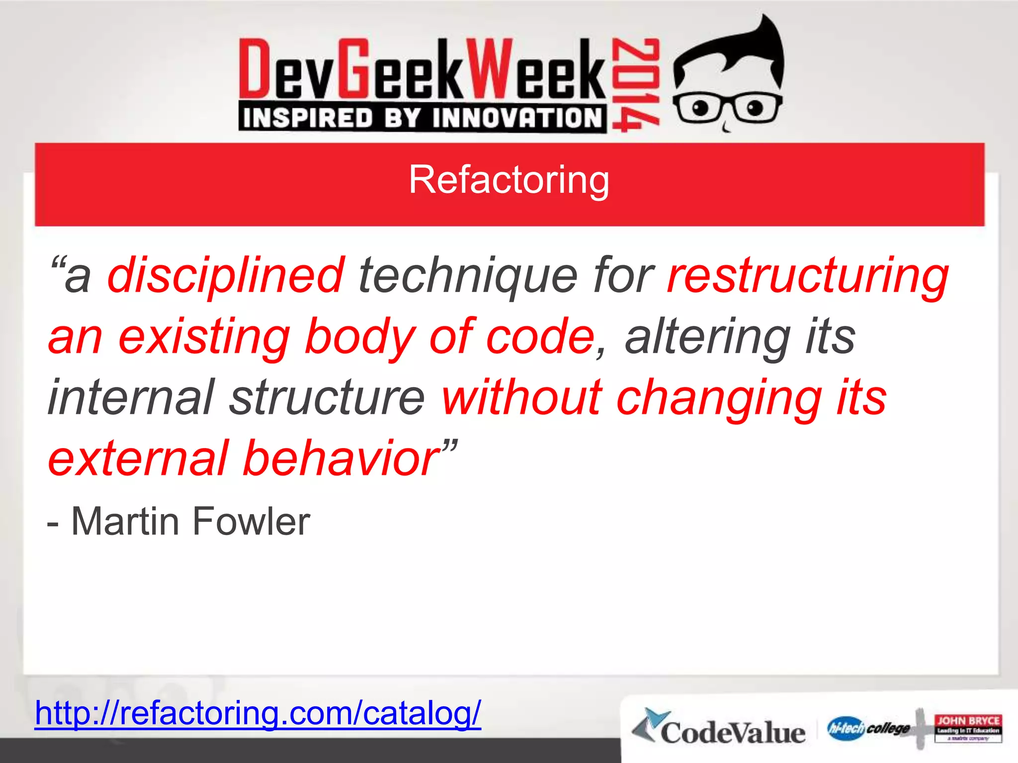 Refactoring
“a disciplined technique for restructuring
an existing body of code, altering its
internal structure without changing its
external behavior”
- Martin Fowler
http://refactoring.com/catalog/
 