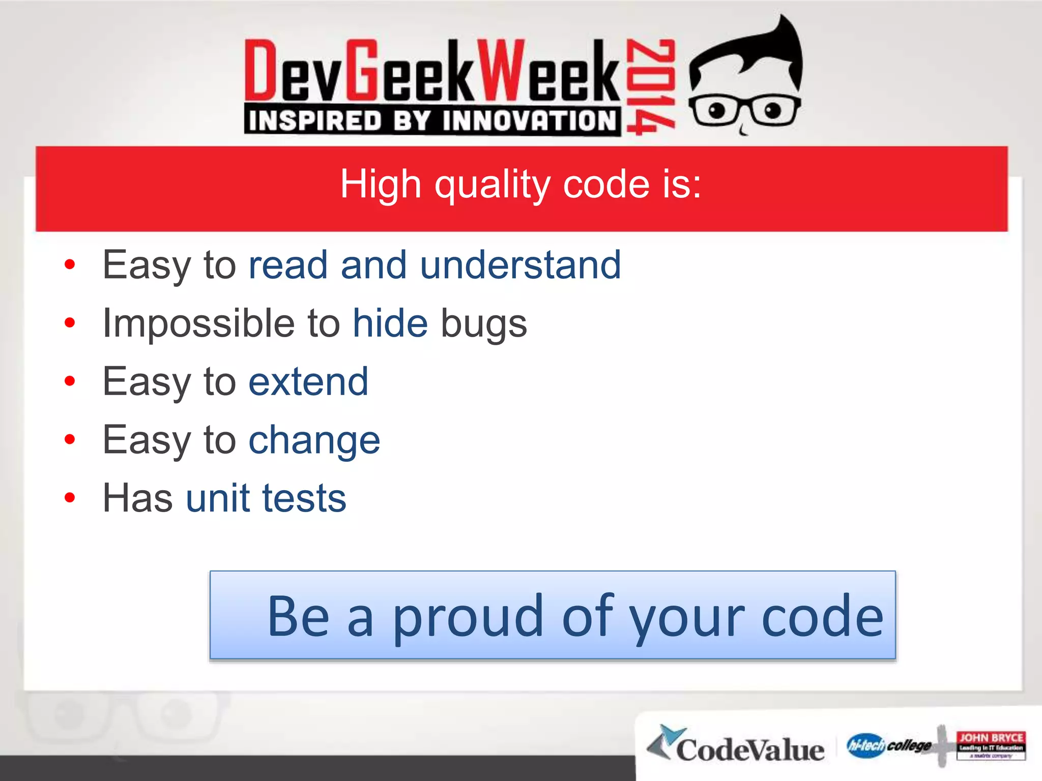 High quality code is:
• Easy to read and understand
• Impossible to hide bugs
• Easy to extend
• Easy to change
• Has unit tests
Be a proud of your code
 