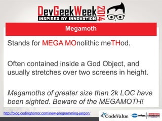 Megamoth
Stands for MEGA MOnolithic meTHod.
Often contained inside a God Object, and
usually stretches over two screens in height.
Megamoths of greater size than 2k LOC have
been sighted. Beware of the MEGAMOTH!
http://blog.codinghorror.com/new-programming-jargon/
 