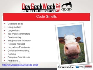 Code Smells
• Duplicate code
• Long method
• Large class
• Too many parameters
• Feature envy
• Inappropriate intimacy
• Refused request
• Lazy class/Freeloader
• Contrived complexity
• Naming!
• Complex Conditionals
• And more…
http://en.wikipedia.org/wiki/Code_smell
 