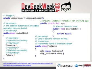 http://stackoverflow.com/questions/184618/what-is-the-best-comment-in-
source-code-you-have-ever-encountered
/// <summary>
/// Gets or sets the name of the first.
/// </summary>
/// <value>The name of the first.</value>
public string FirstName
}
get { return _firstName; }
set { _firstName = value; }
{
/** Logger */
private Logger logger = Logger.getLogger();
/// <summary>
/// The possible outcomes of an update
operation (save or delete)
/// </summary>
public enum UpdateResult
}
/// <summary>
/// Updated successfully
/// </summary>
Success = 0,
/// <summary>
/// Updated successfully
/// </summary>
Failed = 1
{
//private instance variable for storing age
public static int age;
// Always returns true.
public bool isAvailable()
}
return false;
{
 