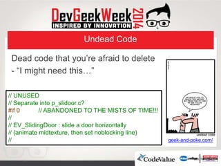 Undead Code
Dead code that you’re afraid to delete
- “I might need this…”
geek-and-poke.com/
// UNUSED
// Separate into p_slidoor.c?
#if 0 // ABANDONED TO THE MISTS OF TIME!!!
//
// EV_SlidingDoor : slide a door horizontally
// (animate midtexture, then set noblocking line)
//
 