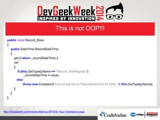 This is not OOP!!!
public class Record_Base
{
public DateTime RecordDateTime
{
get { return _recordDateTime; }
set
{
if (this.GetType().Name == "Record_PartRegister")
_recordDateTime = value;
else
throw new Exception("Cannot call set on RecordDateTime for table " + this.GetType().Name);
}
}
}
http://thedailywtf.com/Articles/Making-Off-With-Your-Inheritance.aspx
 