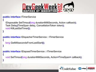 public interface ITimerService
{
IDisposable SetTimout(long durationMilliSeconds, Action callback);
Task Delay(TimeSpan delay, CancellationToken token);
void KillLastSetTimer();
}
public interface IDispacherTimerService : ITimerService
{
long GetMilisecondsFromLastStart();
}
public interface IElapsedTimerService : ITimerService
{
void SetTimout(long durationMilliSeconds, Action<TimeSpan> callback);
}
 