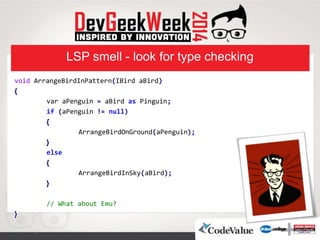 LSP smell - look for type checking
void ArrangeBirdInPattern(IBird aBird)
}
var aPenguin = aBird as Pinguin;
if (aPenguin != null)
}
ArrangeBirdOnGround(aPenguin);
{
else
}
ArrangeBirdInSky(aBird);
{
// What about Emu?
{
 