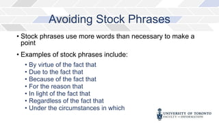 Avoiding Stock Phrases
• Stock phrases use more words than necessary to make a
point
• Examples of stock phrases include:
• By virtue of the fact that
• Due to the fact that
• Because of the fact that
• For the reason that
• In light of the fact that
• Regardless of the fact that
• Under the circumstances in which
 