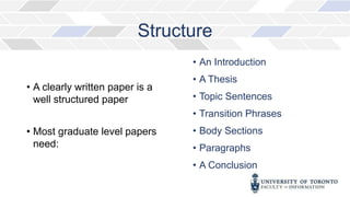 Structure
• A clearly written paper is a
well structured paper
• Most graduate level papers
need:
• An Introduction
• A Thesis
• Topic Sentences
• Transition Phrases
• Body Sections
• Paragraphs
• A Conclusion
 