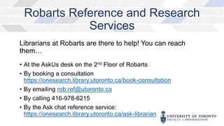 Librarians at Robarts are there to help! You can reach
them…
• At the AskUs desk on the 2nd Floor of Robarts
• By booking a consultation
https://onesearch.library.utoronto.ca/book-consultation
• By emailing rob.ref@utoronto.ca
• By calling 416-978-6215
• By the Ask chat reference service:
https://onesearch.library.utoronto.ca/ask-librarian
Robarts Reference and Research
Services
 