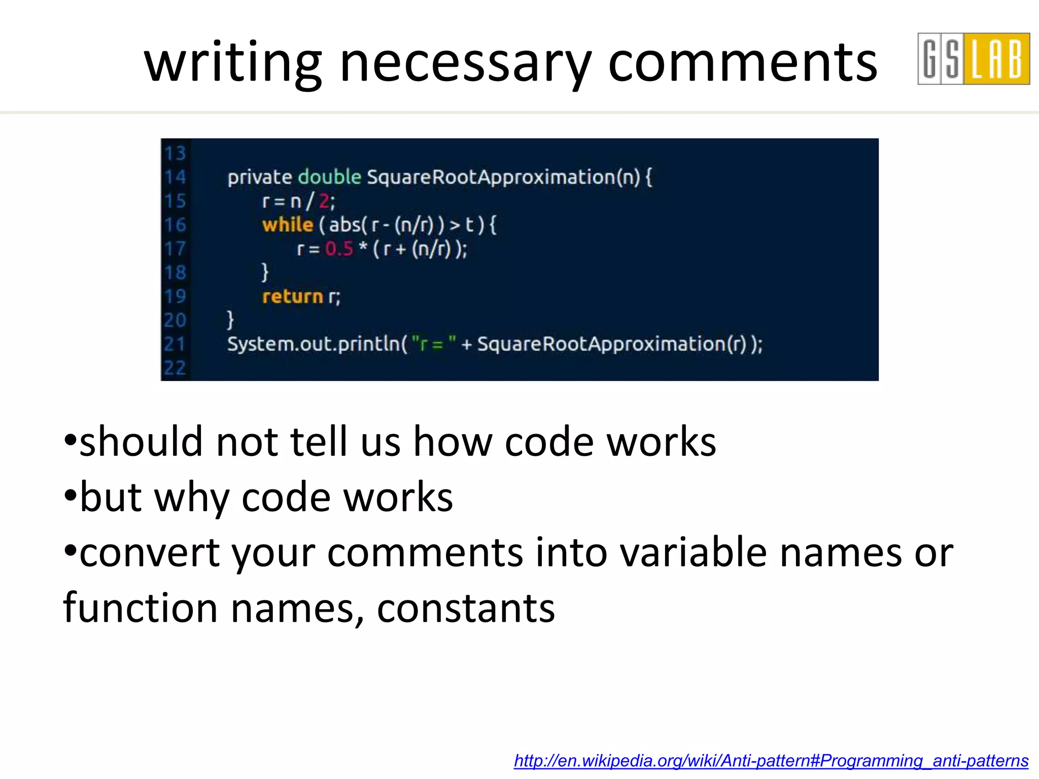 writing necessary comments




•should not tell us how code works
•but why code works
•convert your comments into variable names or
function names, constants


                      http://en.wikipedia.org/wiki/Anti-pattern#Programming_anti-patterns
 