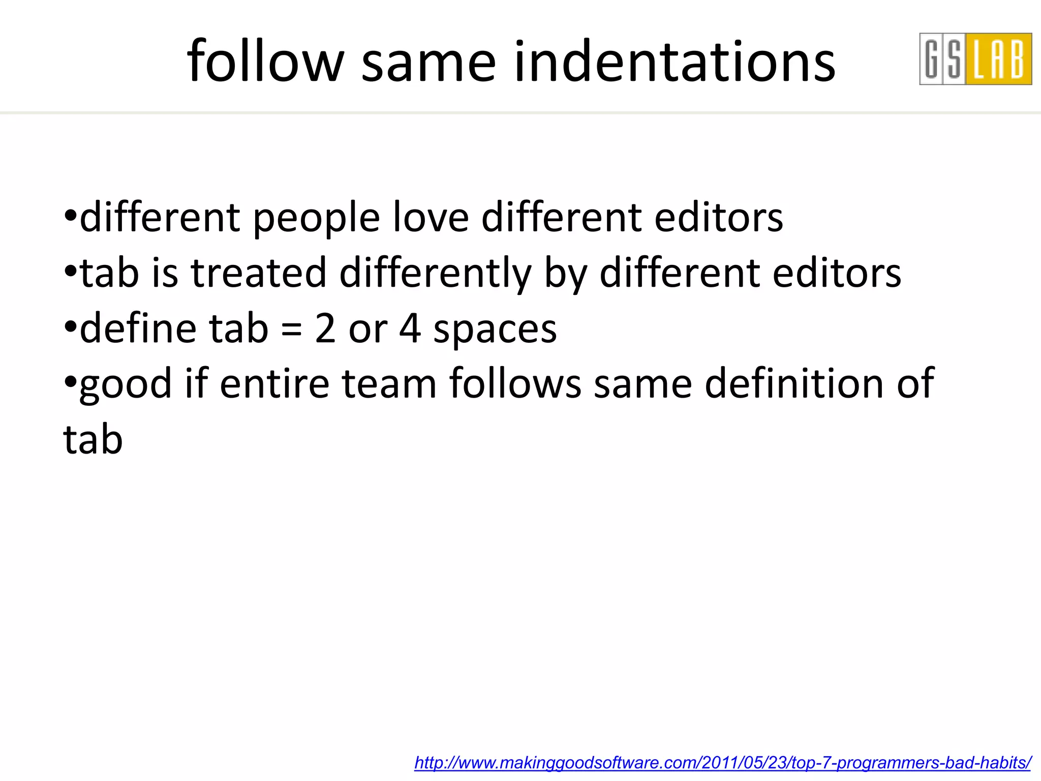 follow same indentations

•different people love different editors
•tab is treated differently by different editors
•define tab = 2 or 4 spaces
•good if entire team follows same definition of
tab




                   http://www.makinggoodsoftware.com/2011/05/23/top-7-programmers-bad-habits/
 