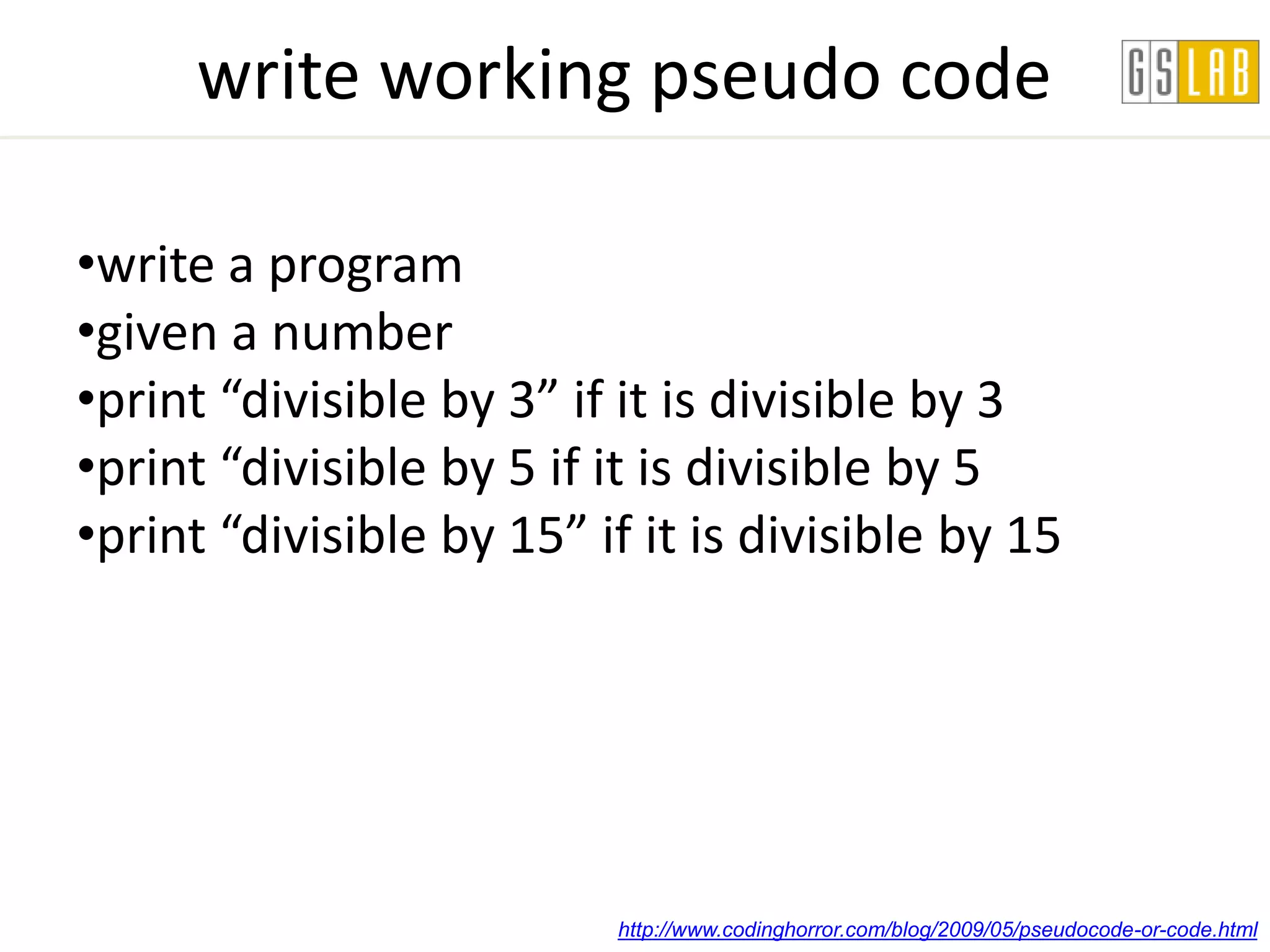 write working pseudo code

•write a program
•given a number
•print “divisible by 3” if it is divisible by 3
•print “divisible by 5 if it is divisible by 5
•print “divisible by 15” if it is divisible by 15




                          http://www.codinghorror.com/blog/2009/05/pseudocode-or-code.html
 