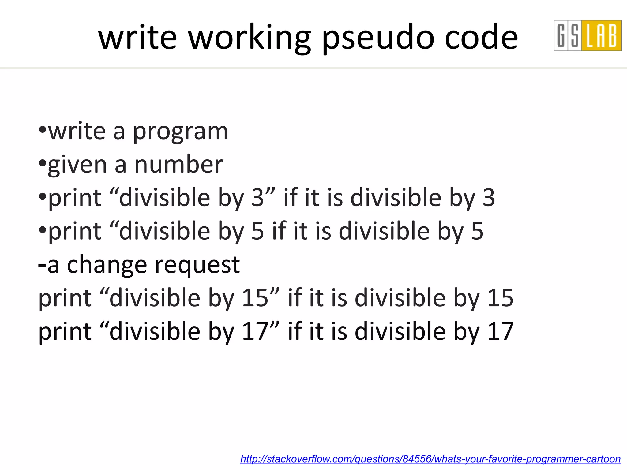 write working pseudo code

•write a program
•given a number
•print “divisible by 3” if it is divisible by 3
•print “divisible by 5 if it is divisible by 5
-a change request
print “divisible by 15” if it is divisible by 15
print “divisible by 17” if it is divisible by 17



                    http://stackoverflow.com/questions/84556/whats-your-favorite-programmer-cartoon
 