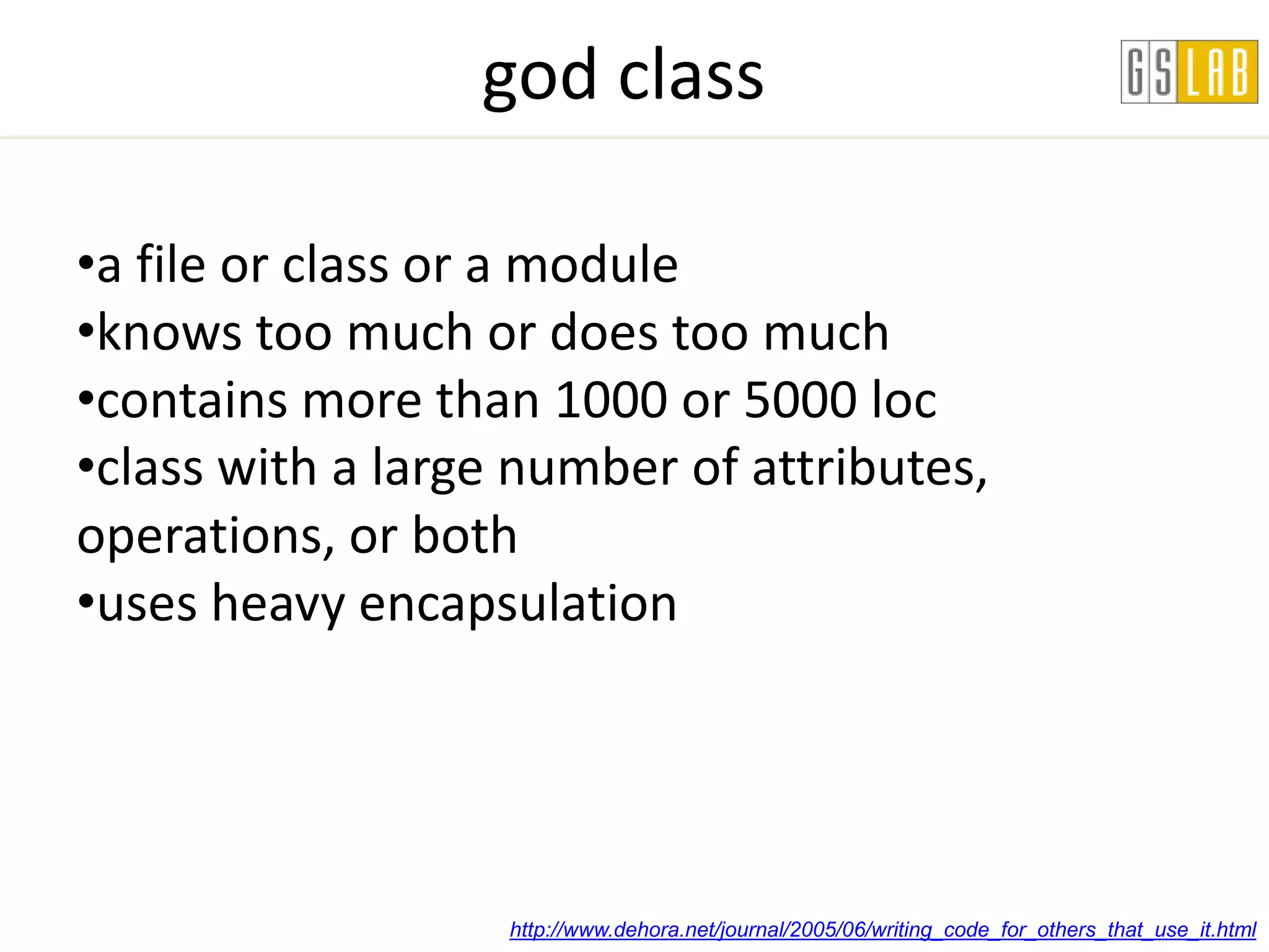 god class

•a file or class or a module
•knows too much or does too much
•contains more than 1000 or 5000 loc
•class with a large number of attributes,
operations, or both
•uses heavy encapsulation




                   http://www.dehora.net/journal/2005/06/writing_code_for_others_that_use_it.html
 