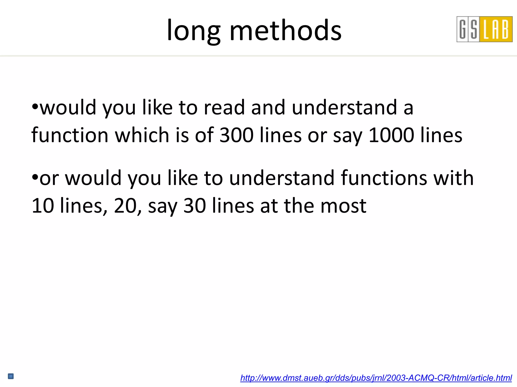 long methods

•would you like to read and understand a
function which is of 300 lines or say 1000 lines
•or would you like to understand functions with
10 lines, 20, say 30 lines at the most




                       http://www.dmst.aueb.gr/dds/pubs/jrnl/2003-ACMQ-CR/html/article.html
 