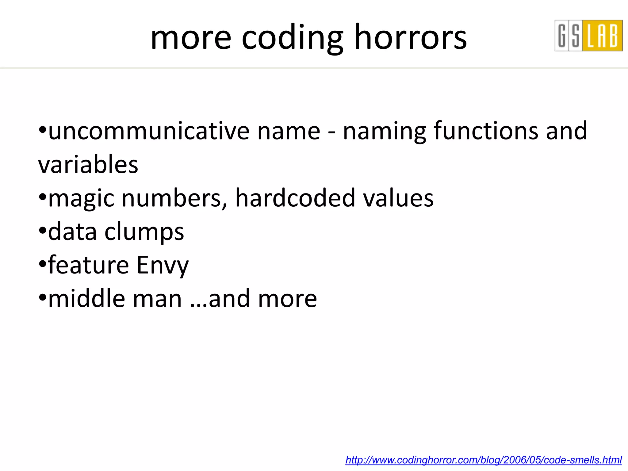 more coding horrors

•uncommunicative name - naming functions and
variables
•magic numbers, hardcoded values
•data clumps
•feature Envy
•middle man …and more




                        http://www.codinghorror.com/blog/2006/05/code-smells.html
 