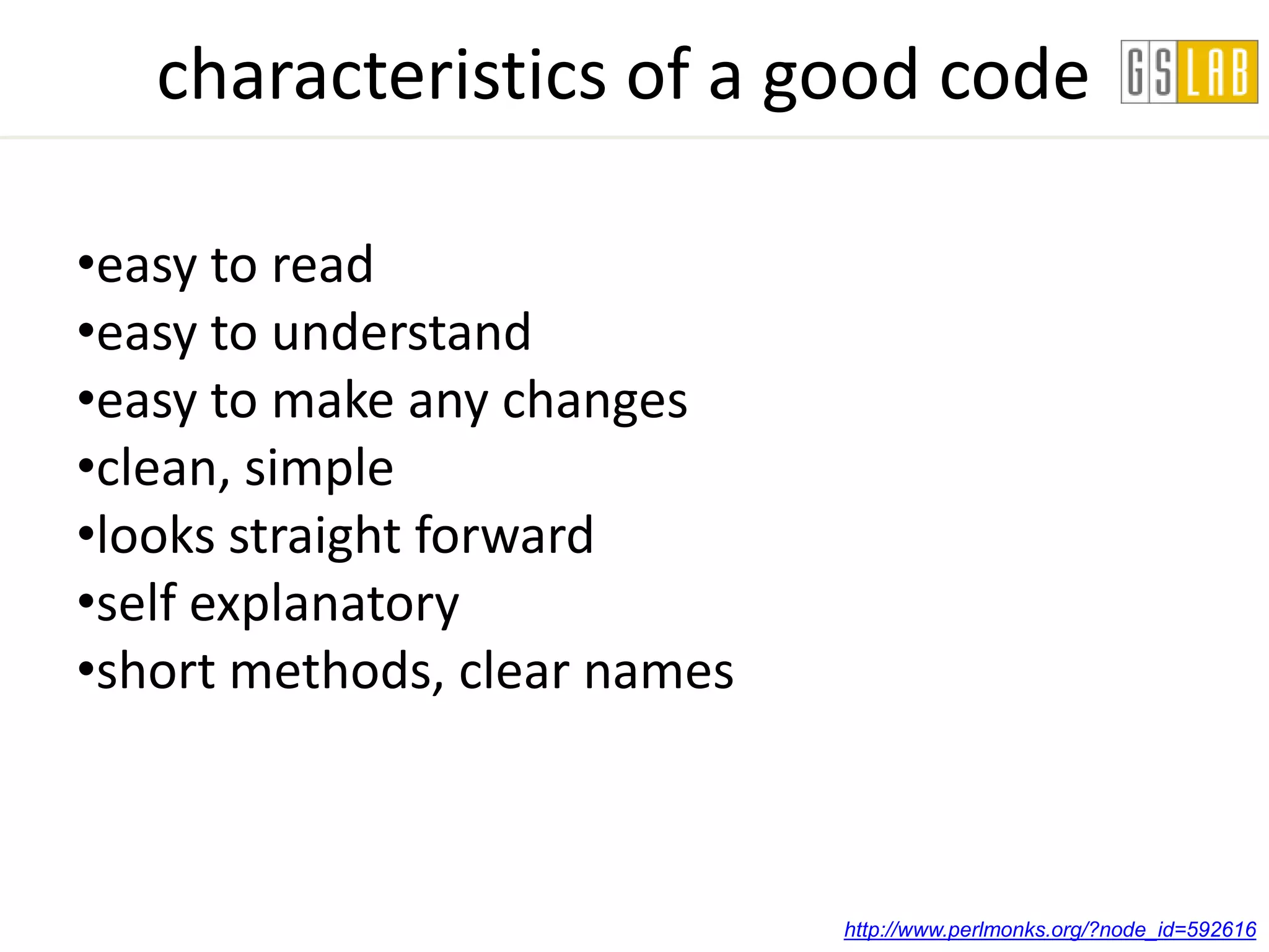 characteristics of a good code

•easy to read
•easy to understand
•easy to make any changes
•clean, simple
•looks straight forward
•self explanatory
•short methods, clear names



                              http://www.perlmonks.org/?node_id=592616
 