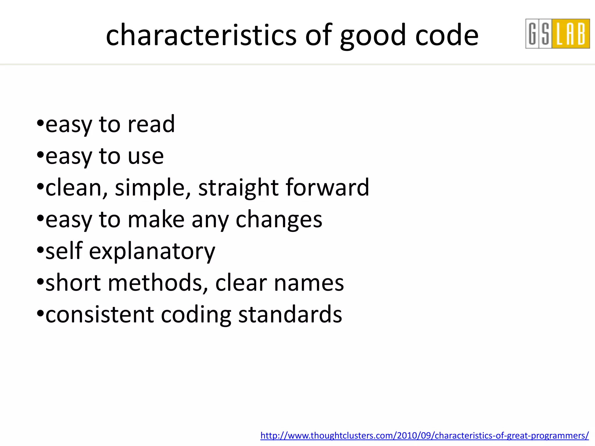 characteristics of good code

•easy to read
•easy to use
•clean, simple, straight forward
•easy to make any changes
•self explanatory
•short methods, clear names
•consistent coding standards



                     http://www.thoughtclusters.com/2010/09/characteristics-of-great-programmers/
 