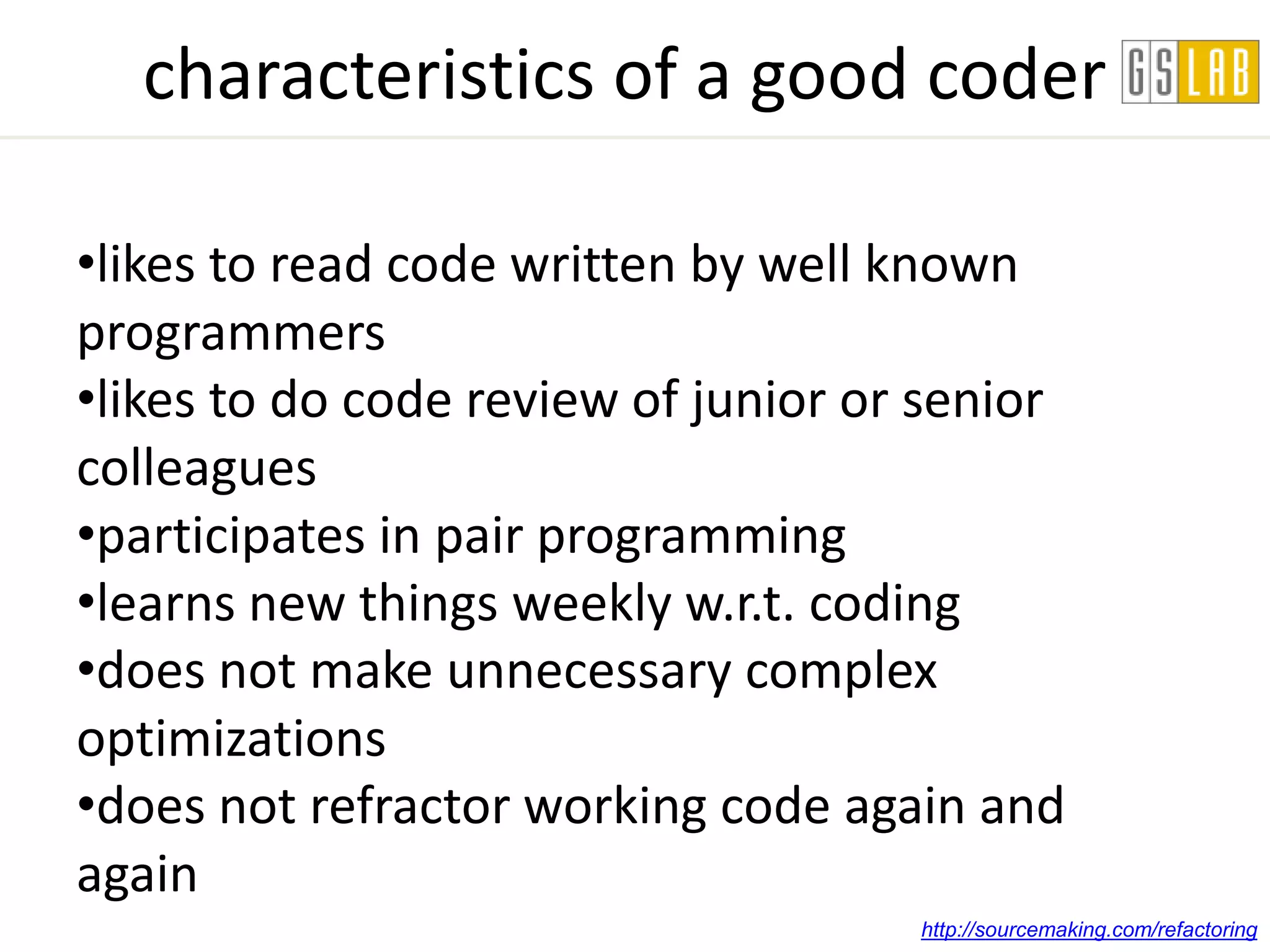 characteristics of a good coder

•likes to read code written by well known
programmers
•likes to do code review of junior or senior
colleagues
•participates in pair programming
•learns new things weekly w.r.t. coding
•does not make unnecessary complex
optimizations
•does not refractor working code again and
again
                                     http://sourcemaking.com/refactoring
 