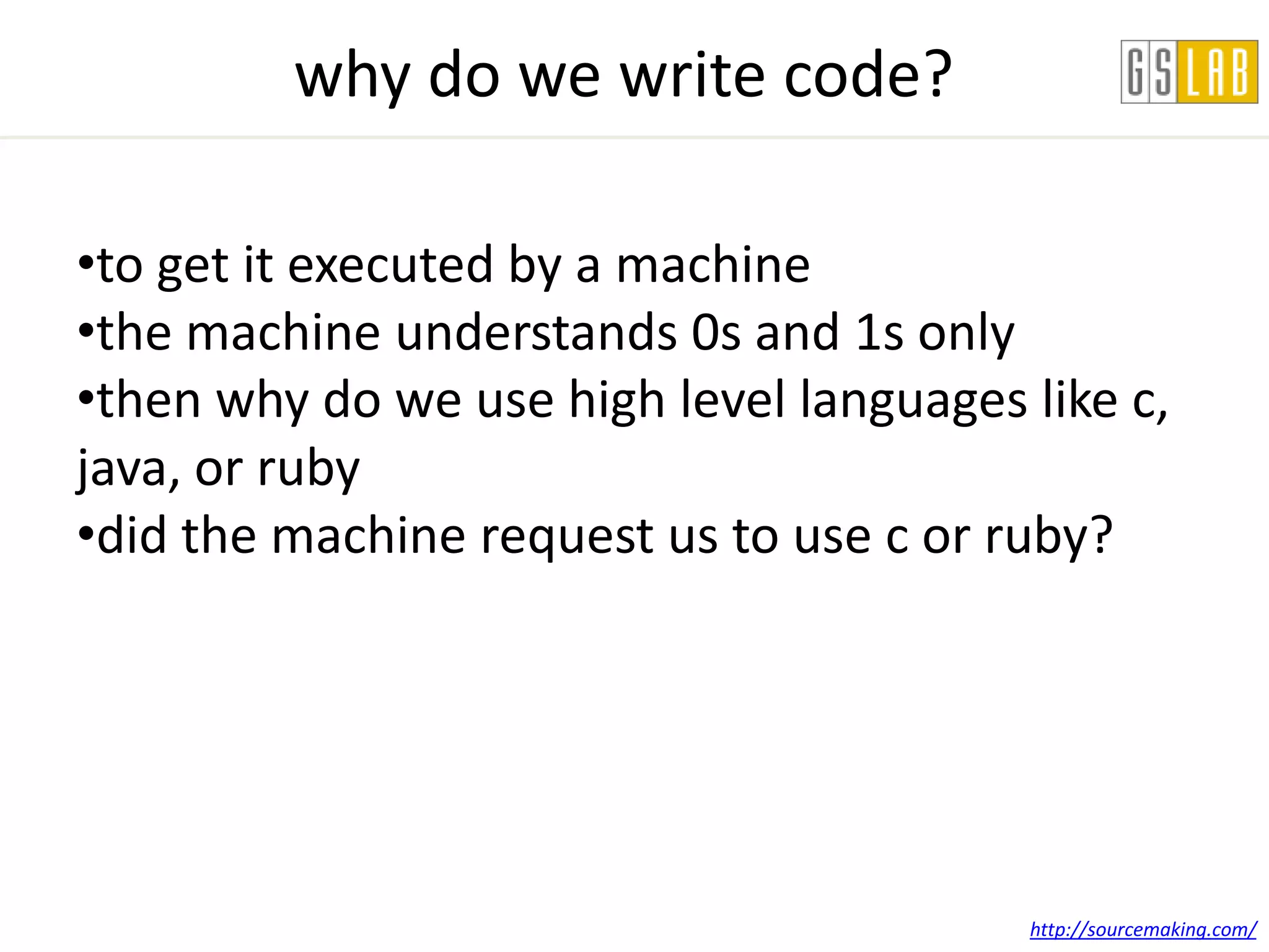 why do we write code?

•to get it executed by a machine
•the machine understands 0s and 1s only
•then why do we use high level languages like c,
java, or ruby
•did the machine request us to use c or ruby?




                                         http://sourcemaking.com/
 