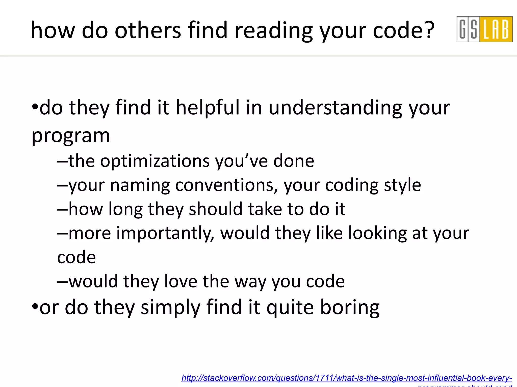 how do others find reading your code?

•do they find it helpful in understanding your
program
  –the optimizations you’ve done
  –your naming conventions, your coding style
  –how long they should take to do it
  –more importantly, would they like looking at your
  code
  –would they love the way you code
•or do they simply find it quite boring

                 http://stackoverflow.com/questions/1711/what-is-the-single-most-influential-book-every-
 
