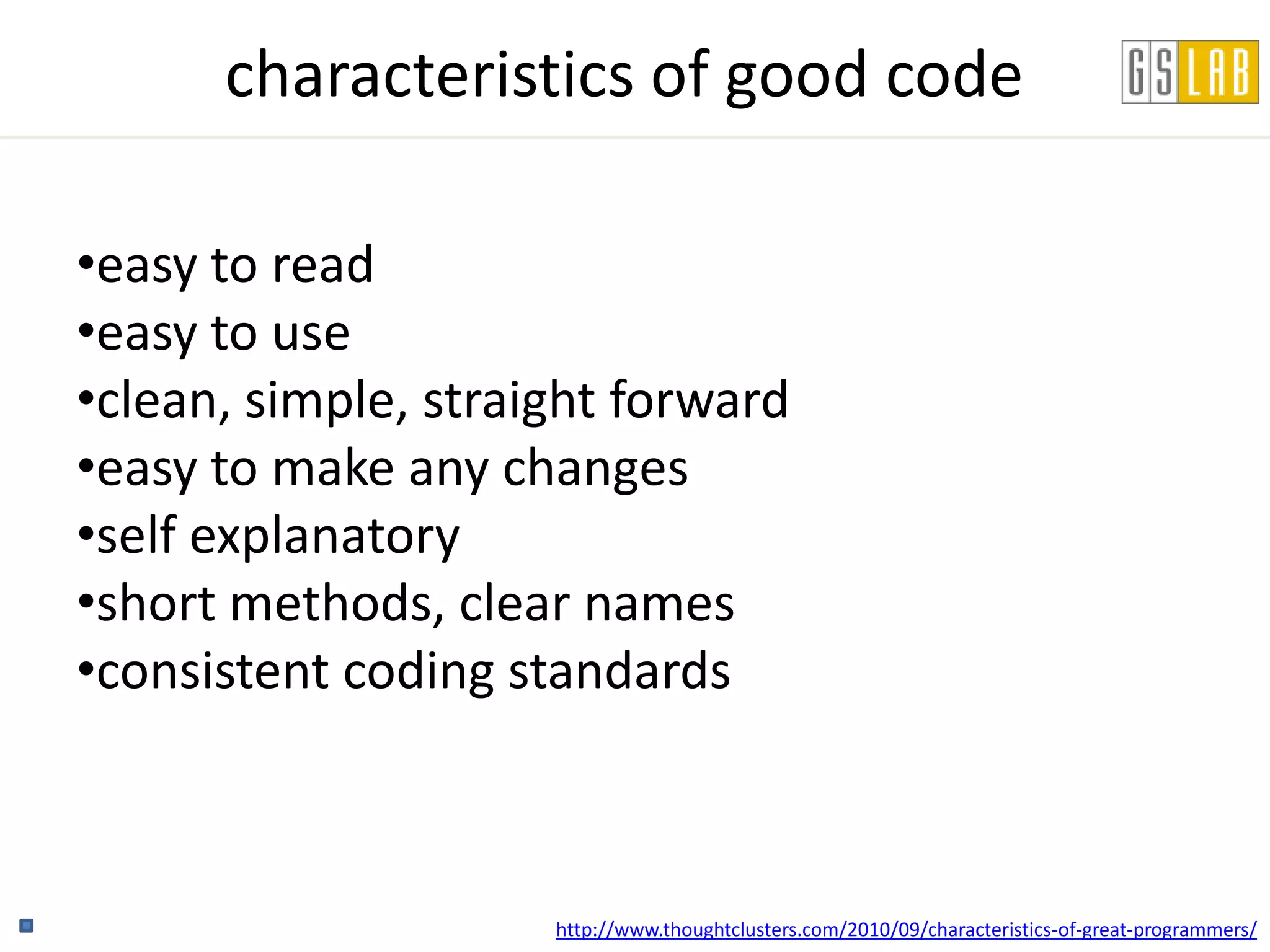 characteristics of good code

•easy to read
•easy to use
•clean, simple, straight forward
•easy to make any changes
•self explanatory
•short methods, clear names
•consistent coding standards



                     http://www.thoughtclusters.com/2010/09/characteristics-of-great-programmers/
 