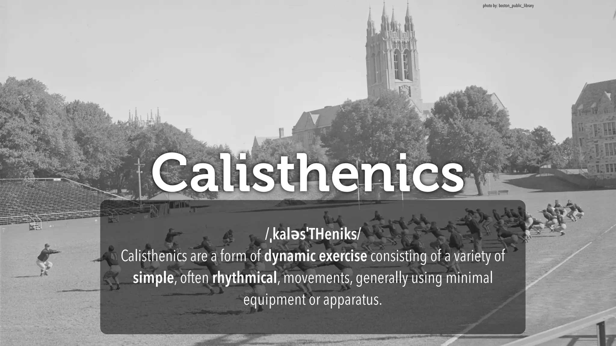 Calisthenics
/ˌkaləsˈTHeniks/
Calisthenics are a form of dynamic exercise consisting of a variety of
simple, often rhythmical, movements, generally using minimal
equipment or apparatus.
photo by: boston_public_library
 
