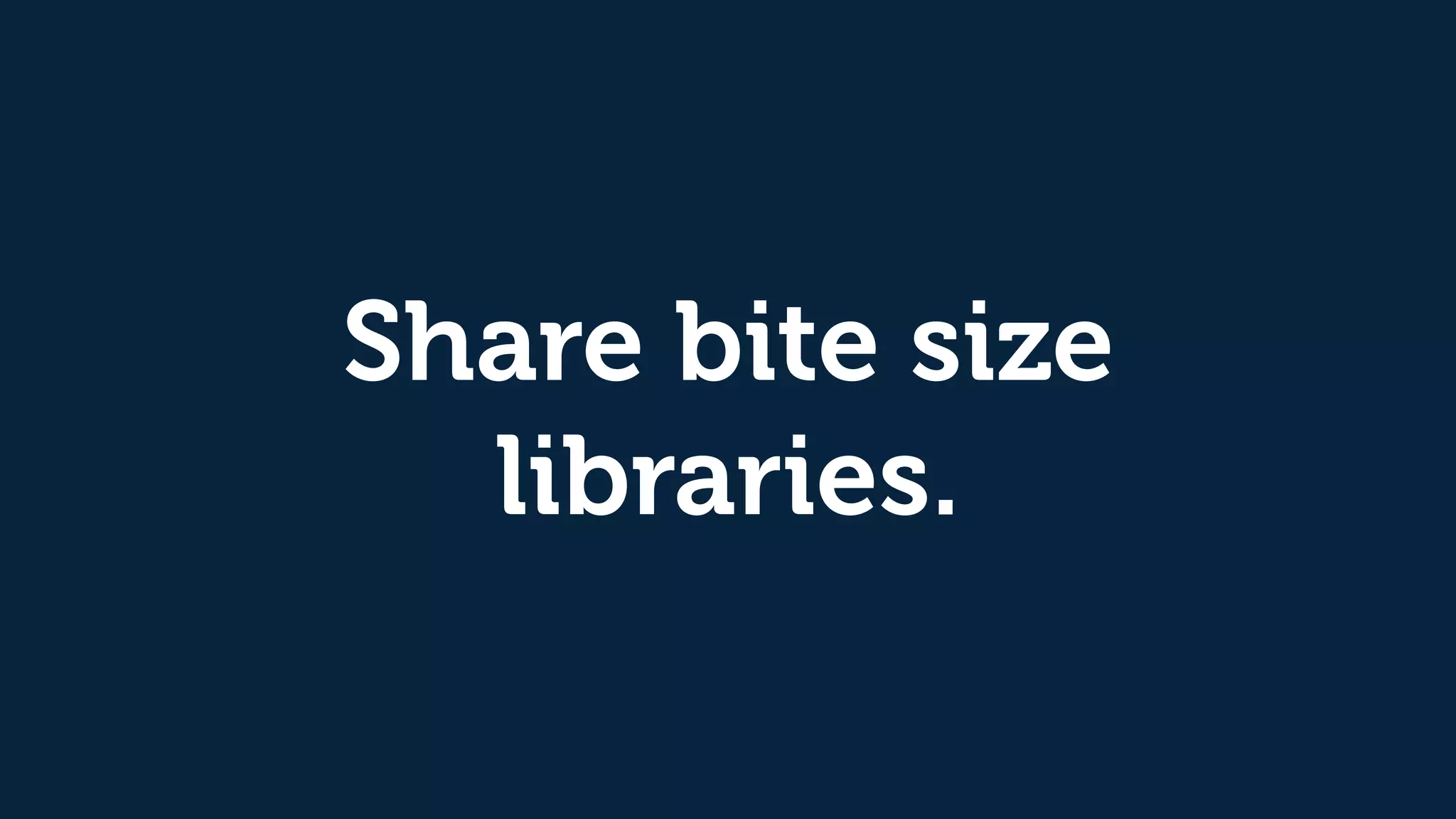 Share bite size
libraries.
 