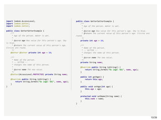 10/3910/39
import lombok.AccessLevel;
import lombok.Getter;
import lombok.Setter;
public class GetterSetterExample {
/**
* Age of the person. Water is wet.
*
* @param age New value for this person's age. Sky
is blue.
* @return The current value of this person's age.
Circles are round.
*/
@Getter @Setter private int age = 10;
/**
* Name of the person.
* -- SETTER --
* Changes the name of this person.
*
* @param name The new value.
*/
@Setter(AccessLevel.PROTECTED) private String name;
@Override public String toString() {
return String.format("%s (age: %d)", name, age);
}
}
public class GetterSetterExample {
/**
* Age of the person. Water is wet.
*
* @param age New value for this person's age. Sky is blue.
* @return The current value of this person's age. Circles are
round.
*/
private int age = 10;
/**
* Name of the person.
* -- SETTER --
* Changes the name of this person.
*
* @param name The new value.
*/
private String name;
@Override public String toString() {
return String.format("%s (age: %d)", name, age);
}
public int getAge() {
return this.age;
}
public void setAge(int age) {
this.age = age;
}
protected void setName(String name) {
this.name = name;
}
}
 