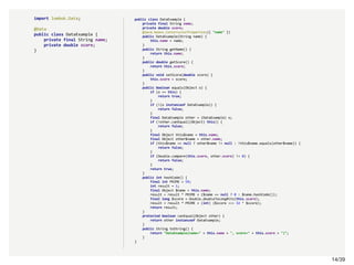 14/3914/39
import lombok.Data;
@Data
public class DataExample {
private final String name;
private double score;
}
public class DataExample {
private final String name;
private double score;
@java.beans.ConstructorProperties({ "name" })
public DataExample(String name) {
this.name = name;
}
public String getName() {
return this.name;
}
public double getScore() {
return this.score;
}
public void setScore(double score) {
this.score = score;
}
public boolean equals(Object o) {
if (o == this) {
return true;
}
if (!(o instanceof DataExample)) {
return false;
}
final DataExample other = (DataExample) o;
if (!other.canEqual((Object) this)) {
return false;
}
final Object this$name = this.name;
final Object other$name = other.name;
if (this$name == null ? other$name != null : !this$name.equals(other$name)) {
return false;
}
if (Double.compare(this.score, other.score) != 0) {
return false;
}
return true;
}
public int hashCode() {
final int PRIME = 59;
int result = 1;
final Object $name = this.name;
result = result * PRIME + ($name == null ? 0 : $name.hashCode());
final long $score = Double.doubleToLongBits(this.score);
result = result * PRIME + (int) ($score >>> 32 ^ $score);
return result;
}
protected boolean canEqual(Object other) {
return other instanceof DataExample;
}
public String toString() {
return "DataExample(name=" + this.name + ", score=" + this.score + ")";
}
}
 