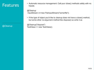 16/3916/39
@Cleanup
Features
• Automatic resource management: Call your close() methods safely with no
hassle.
@Cleanup
InputStream in=new FileInputStream("some/file");
• If the type of object you'd like to cleanup does not have a close() method,
but some other no-argument method like dispose() so write it as
@Cleanup("dispose")
TestClass t = new TestClass();
 