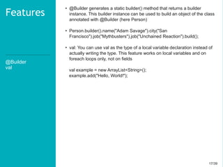17/3917/39
@Builder
val
Features
• @Builder generates a static builder() method that returns a builder
instance. This builder instance can be used to build an object of the class
annotated with @Builder (here Person)
• Person.builder().name("Adam Savage").city("San
Francisco").job("Mythbusters").job("Unchained Reaction").build();
• val: You can use val as the type of a local variable declaration instead of
actually writing the type. This feature works on local variables and on
foreach loops only, not on fields
val example = new ArrayList<String>();
example.add("Hello, World!");
 