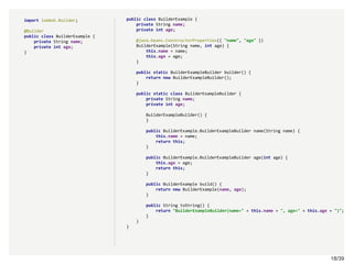 18/3918/39
import lombok.Builder;
@Builder
public class BuilderExample {
private String name;
private int age;
}
public class BuilderExample {
private String name;
private int age;
@java.beans.ConstructorProperties({ "name", "age" })
BuilderExample(String name, int age) {
this.name = name;
this.age = age;
}
public static BuilderExampleBuilder builder() {
return new BuilderExampleBuilder();
}
public static class BuilderExampleBuilder {
private String name;
private int age;
BuilderExampleBuilder() {
}
public BuilderExample.BuilderExampleBuilder name(String name) {
this.name = name;
return this;
}
public BuilderExample.BuilderExampleBuilder age(int age) {
this.age = age;
return this;
}
public BuilderExample build() {
return new BuilderExample(name, age);
}
public String toString() {
return "BuilderExampleBuilder(name=" + this.name + ", age=" + this.age + ")";
}
}
}
 