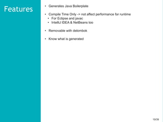 19/3919/39
• Generates Java Boilerplate
• Compile Time Only -> not affect performance for runtime
• For Eclipse and javac
• IntelliJ IDEA & NetBeans too
• Removable with delombok
• Know what is generated
Features
 